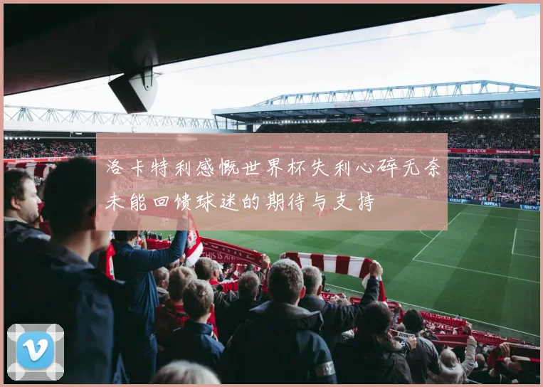 洛卡特利感慨世界杯失利心碎无奈未能回馈球迷的期待与支持